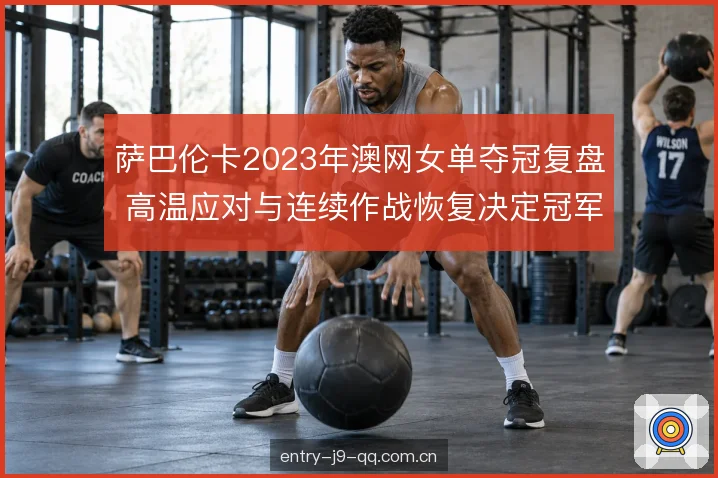 萨巴伦卡2023年澳网女单夺冠复盘 高温应对与连续作战恢复决定冠军走向
