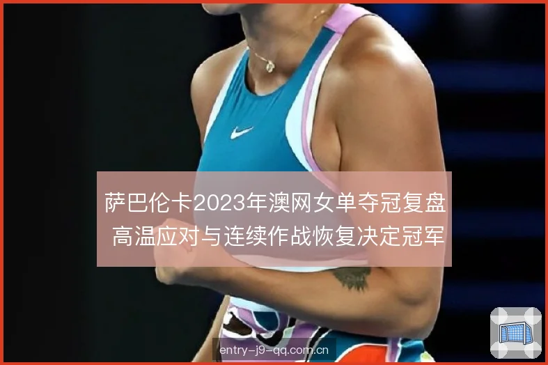 萨巴伦卡2023年澳网女单夺冠复盘 高温应对与连续作战恢复决定冠军走向
